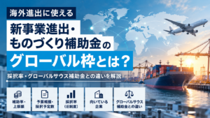 海外進出に使える「新事業進出・ものづくり補助金」グローバル枠とは？採択率・グローバルサウス補助金との違いを解説